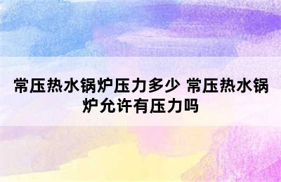 常压热水锅炉压力多少 常压热水锅炉允许有压力吗